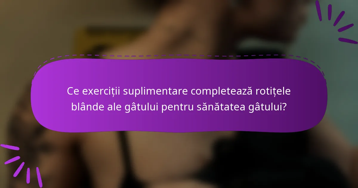 Ce exerciții suplimentare completează rotițele blânde ale gâtului pentru sănătatea gâtului?