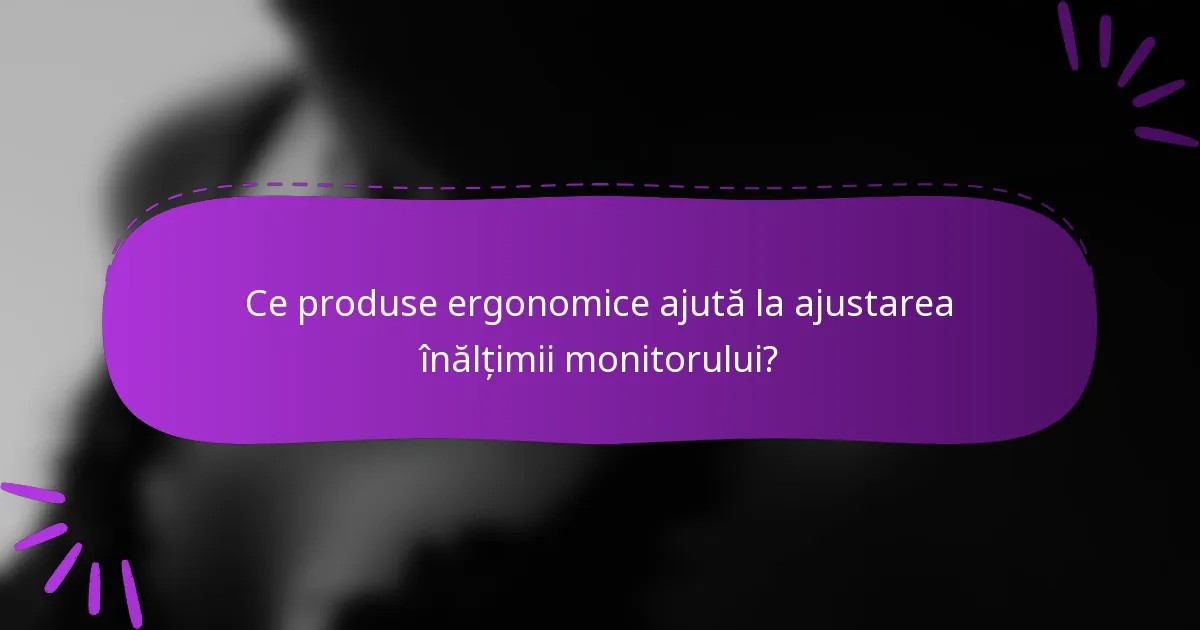 Ce produse ergonomice ajută la ajustarea înălțimii monitorului?