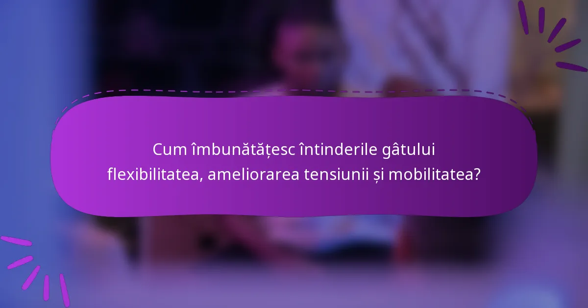 Cum îmbunătățesc întinderile gâtului flexibilitatea, ameliorarea tensiunii și mobilitatea?