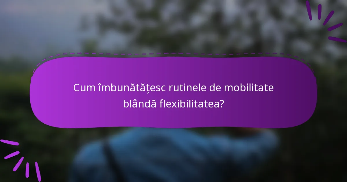 Cum îmbunătățesc rutinele de mobilitate blândă flexibilitatea?