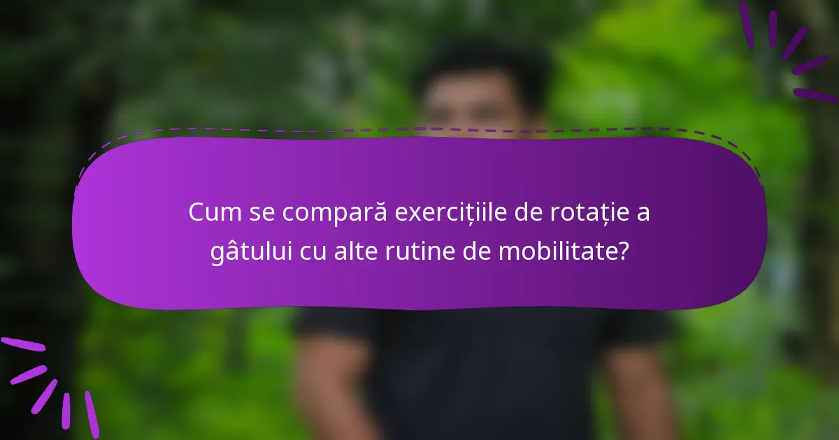 Cum se compară exercițiile de rotație a gâtului cu alte rutine de mobilitate?